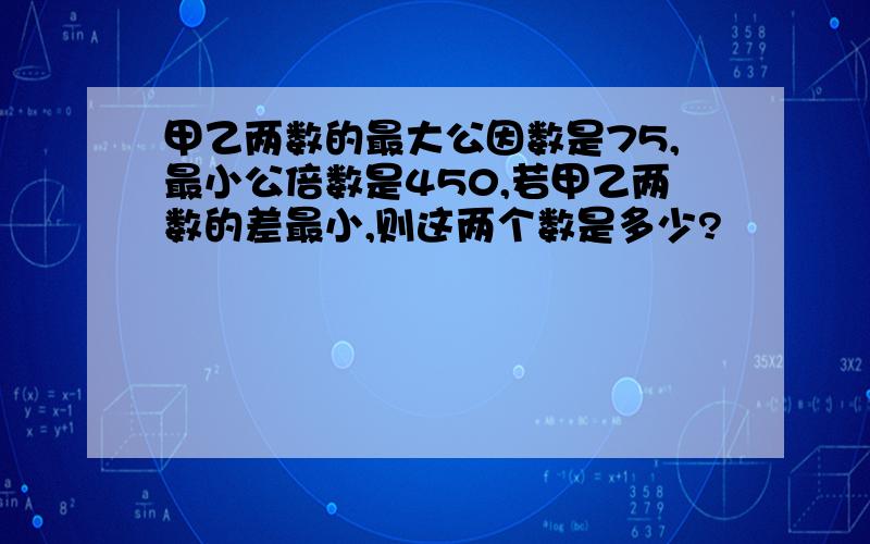 甲乙两数的最大公因数是75,最小公倍数是450,若甲乙两数的差最小,则这两个数是多少?