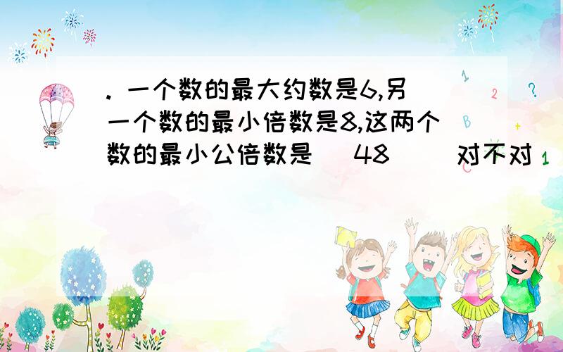 . 一个数的最大约数是6,另一个数的最小倍数是8,这两个数的最小公倍数是 (48 )．对不对