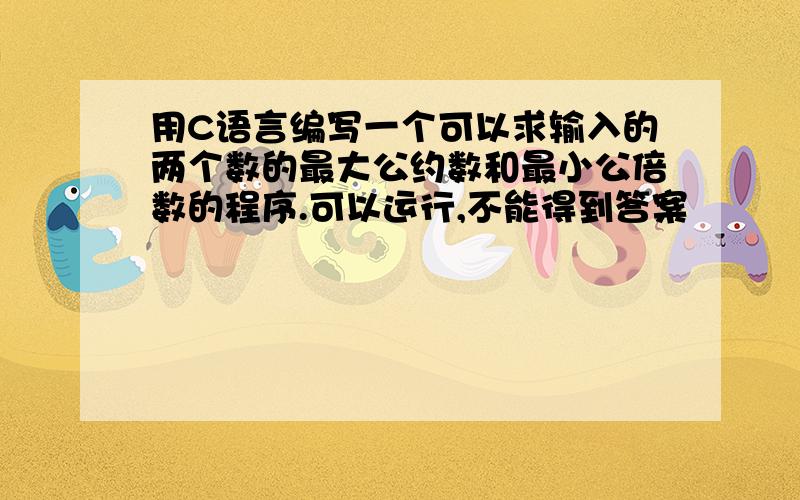 用C语言编写一个可以求输入的两个数的最大公约数和最小公倍数的程序.可以运行,不能得到答案