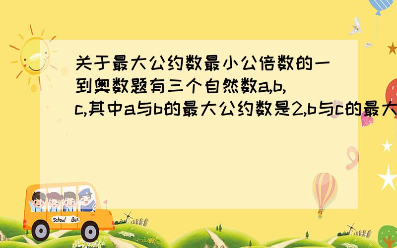 关于最大公约数最小公倍数的一到奥数题有三个自然数a,b,c,其中a与b的最大公约数是2,b与c的最大公约数是4,a与c的最大公约数是6,a,b,c三个数的最小公倍数是60.这三个数的和最小是多少