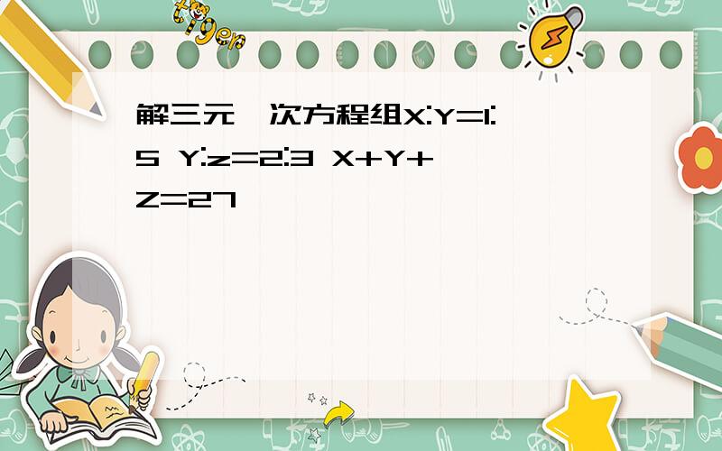 解三元一次方程组X:Y=1:5 Y:z=2:3 X+Y+Z=27