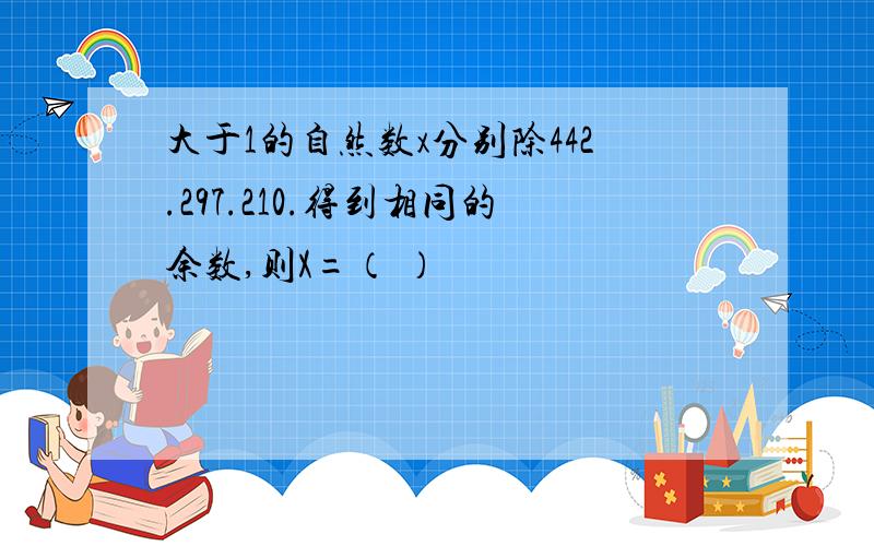 大于1的自然数x分别除442.297.210.得到相同的余数,则X=（ ）