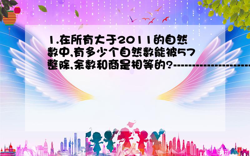 1.在所有大于2011的自然数中,有多少个自然数能被57整除,余数和商是相等的?--------------------------------我们假设这个自然数除以57之后的商和余数都是a,则这个自然数可表示为 57a+a=58a.58a>2011 即a>2