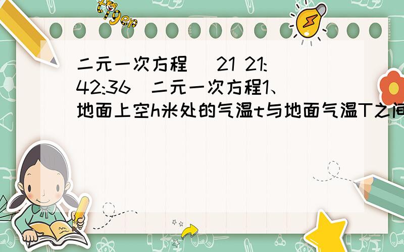 二元一次方程 (21 21:42:36)二元一次方程1、地面上空h米处的气温t与地面气温T之间的关系为t=-kh+T表示.现用气球测量离地面200米处的气温为8.4℃,离地面500米处的气温为6℃.（1）求k,T的值.（2）