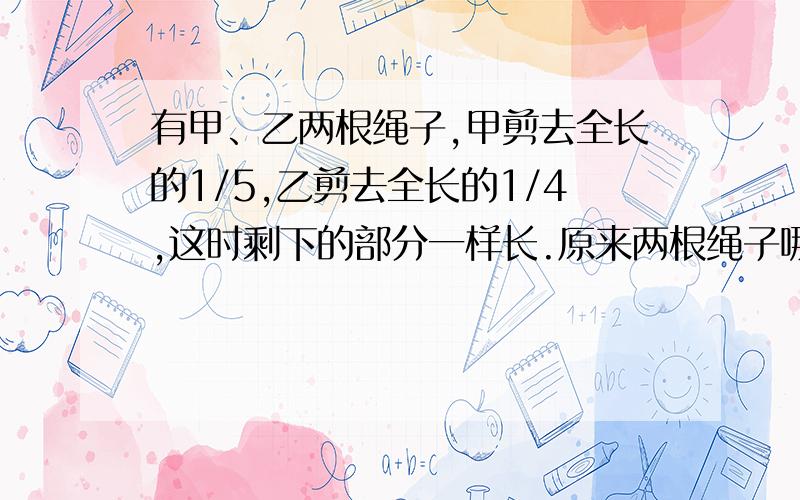 有甲、乙两根绳子,甲剪去全长的1/5,乙剪去全长的1/4,这时剩下的部分一样长.原来两根绳子哪一根更长?为什么?