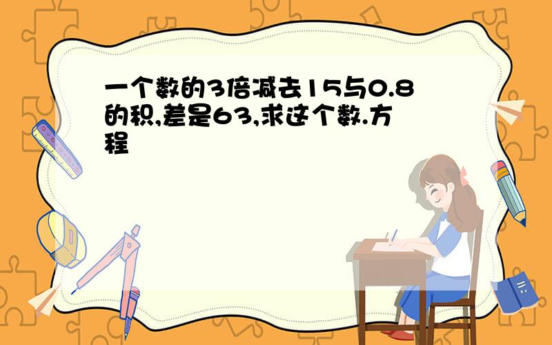 一个数的3倍减去15与0.8的积,差是63,求这个数.方程