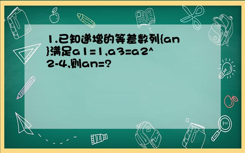 1.已知递增的等差数列{an}满足a1=1,a3=a2^2-4,则an=?