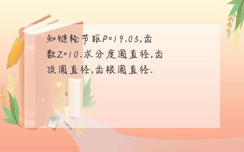 知链轮节距P=19.05,齿数Z=10.求分度圆直径,齿顶圆直径,齿根圆直径.