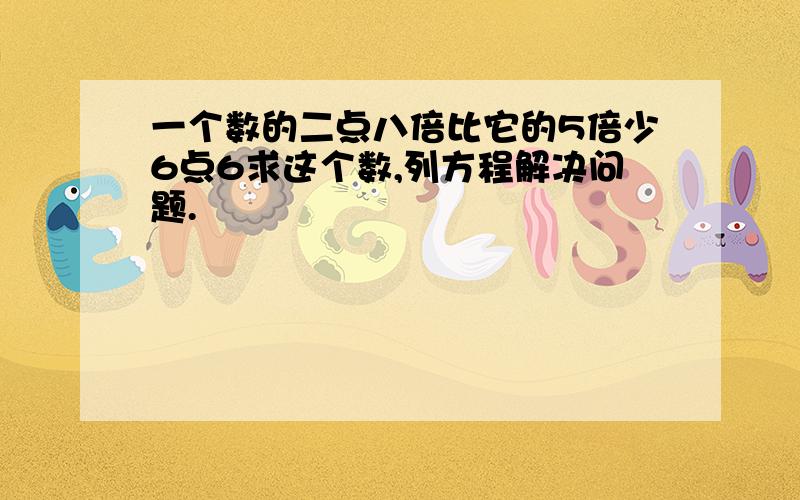 一个数的二点八倍比它的5倍少6点6求这个数,列方程解决问题.