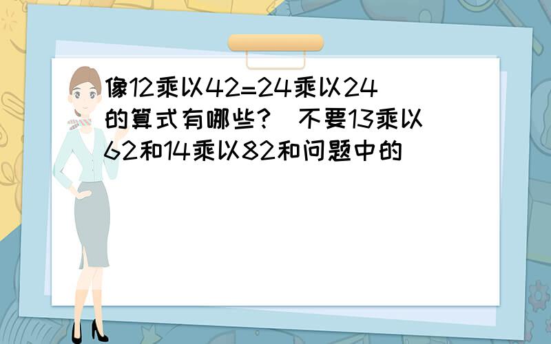 像12乘以42=24乘以24的算式有哪些?（不要13乘以62和14乘以82和问题中的）