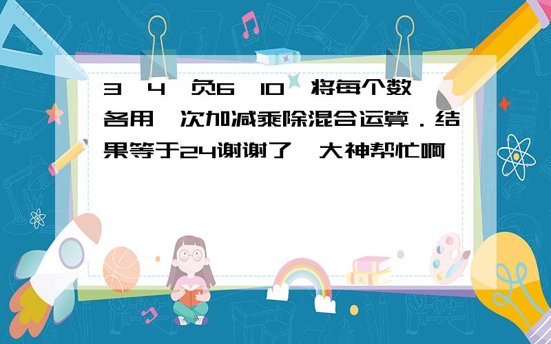 3、4、负6、10,将每个数各用一次加减乘除混合运算．结果等于24谢谢了,大神帮忙啊