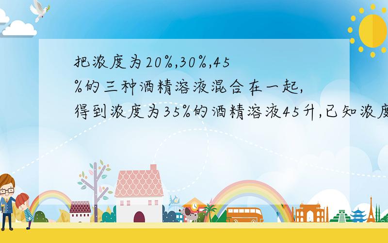 把浓度为20%,30%,45%的三种酒精溶液混合在一起,得到浓度为35%的酒精溶液45升,已知浓度为20%的酒精溶液的用量是浓度为30%的酒精溶液用量的3倍,原来每种浓度的酒精溶液各用了多少升?设原有30%