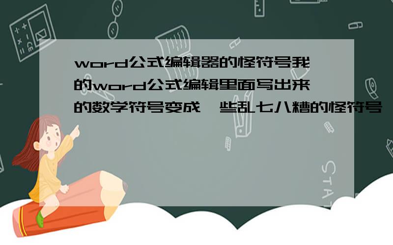 word公式编辑器的怪符号我的word公式编辑里面写出来的数学符号变成一些乱七八糟的怪符号,不知道是怎么回事.有哪位朋友能帮忙弄一下?（我试过重装office,一点效果都没有）出现的符号如下