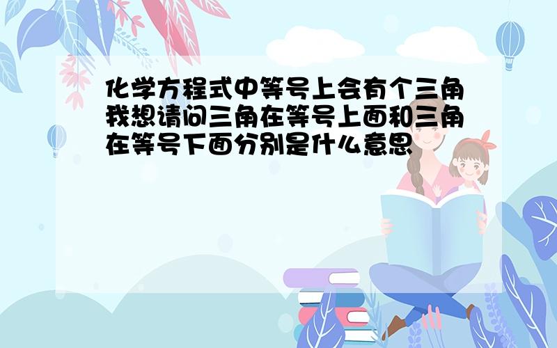 化学方程式中等号上会有个三角我想请问三角在等号上面和三角在等号下面分别是什么意思