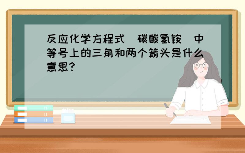 反应化学方程式（碳酸氢铵）中等号上的三角和两个箭头是什么意思?