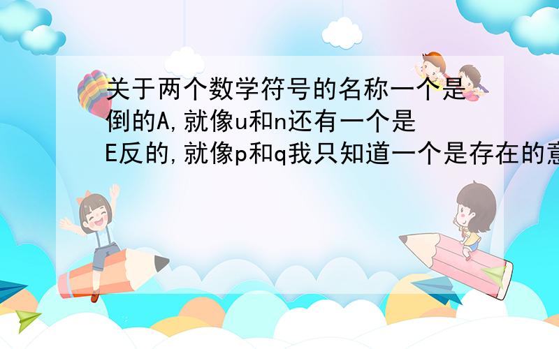 关于两个数学符号的名称一个是倒的A,就像u和n还有一个是E反的,就像p和q我只知道一个是存在的意思,还有一个是所有的,就是分不清楚哪个是那个了,..