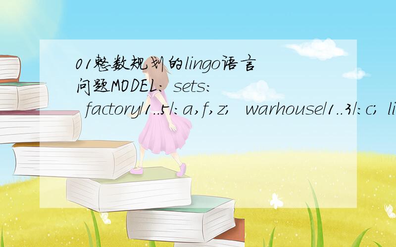 01整数规划的lingo语言问题MODEL: sets:  factory/1..5/:a,f,z;  warhouse/1..3/:c; link(factory,warhouse):m,x; endsets data:  a=30 10 20 30 40;  f=100 175 300 375 500;   c=30 20 20;m=8 5 4 9 10  4 2 3 7 4  3 3 4 5 2;enddata  min=@sum (warhouse (