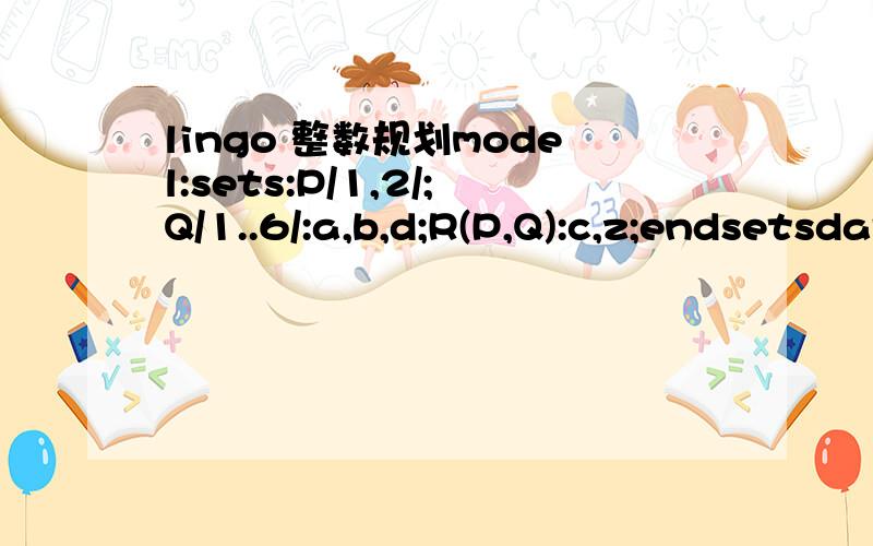 lingo 整数规划model:sets:P/1,2/;Q/1..6/:a,b,d;R(P,Q):c,z;endsetsdata:a=1.25 8.75 0.5 5.75 3 7.25;b=1.25 0.75 4.75 5 6.5 7.75;d=3 5 4 7 6 11;@text('D:\Program Files\out.txt')=R'数据'z;enddatamin=@sum(R(i,j):c(i,j)*z(i,j));@for(Q(j):z(1,j)=(@sum(