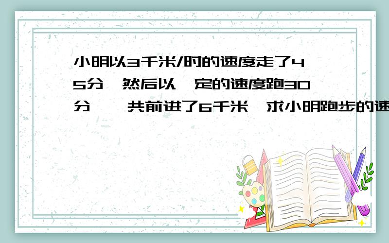 小明以3千米/时的速度走了45分,然后以一定的速度跑30分,一共前进了6千米,求小明跑步的速度?要用方程计算