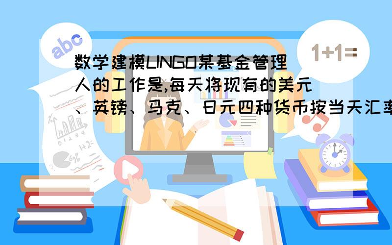 数学建模LINGO某基金管理人的工作是,每天将现有的美元、英镑、马克、日元四种货币按当天汇率相互兑换,使在满足需求量的条件下,按美元计算的价值最高.设每天的汇率、现有货币和当天需