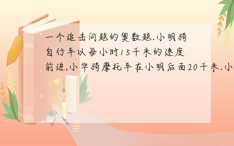 一个追击问题的奥数题.小明骑自行车以每小时15千米的速度前进,小华骑摩托车在小明后面20千米.小明骑自行车以每小时15千米的速度前进,小华骑摩托车在小明后面20千米,速度是小明的3倍.问