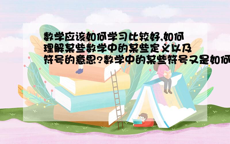 数学应该如何学习比较好,如何理解某些数学中的某些定义以及符号的意思?数学中的某些符号又是如何得出的呢?科学运算又是如何得出来的呢?例如圆周率是“派”,“派”得出的数学一定是