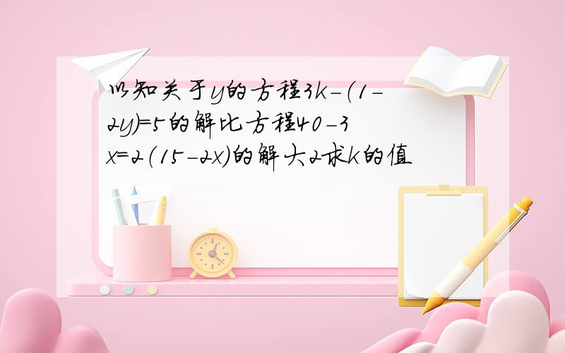 以知关于y的方程3k-（1-2y）=5的解比方程40-3x=2（15-2x）的解大2求k的值