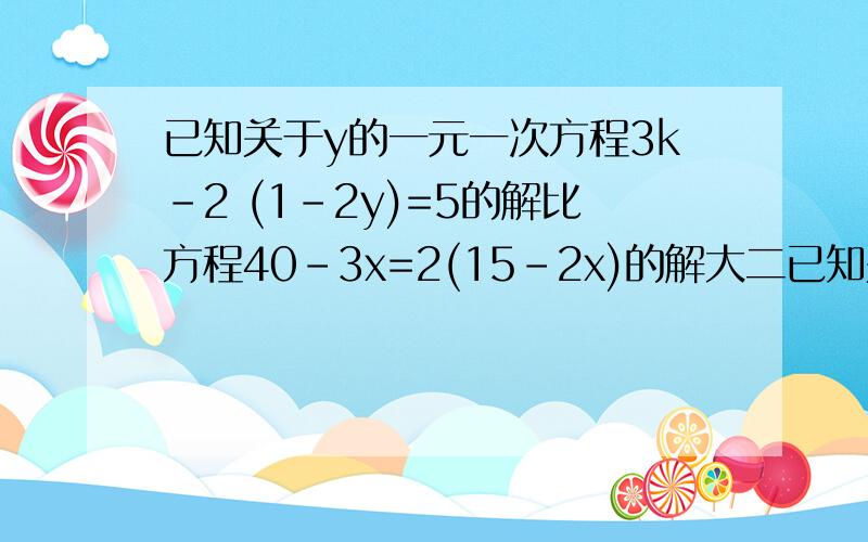 已知关于y的一元一次方程3k-2 (1-2y)=5的解比方程40-3x=2(15-2x)的解大二已知关于y的一元一次方程3k-2 (1-2y)=5的解比方程40-3x=2(15-2x)的解大二求k的值