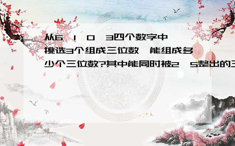 从6、1、0、3四个数字中,挑选3个组成三位数,能组成多少个三位数?其中能同时被2、5整出的三位数有几个?