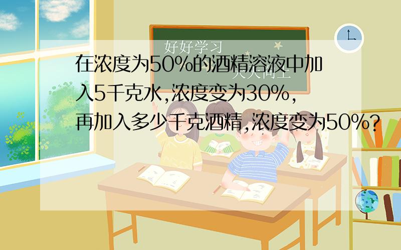 在浓度为50％的酒精溶液中加入5千克水,浓度变为30％,再加入多少千克酒精,浓度变为50％?