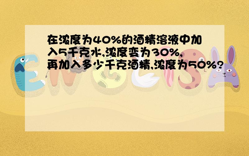 在浓度为40%的酒精溶液中加入5千克水,浓度变为30%,再加入多少千克酒精,浓度为50%?