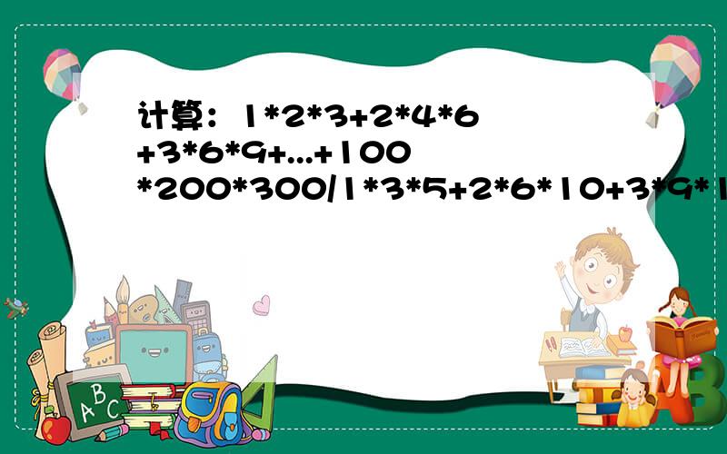 计算：1*2*3+2*4*6+3*6*9+...+100*200*300/1*3*5+2*6*10+3*9*15...+100*300*500 英雄们,偶需做完1*2*3+2*4*6+3*6*9+...+100*200*300/1*3*5+2*6*10+3*9*15...+100*300*500 也就是1*3*5+2*6*10+3*9*15...+100*300*500分之1*2*3+2*4*6+3*6*9+...+100*200*30