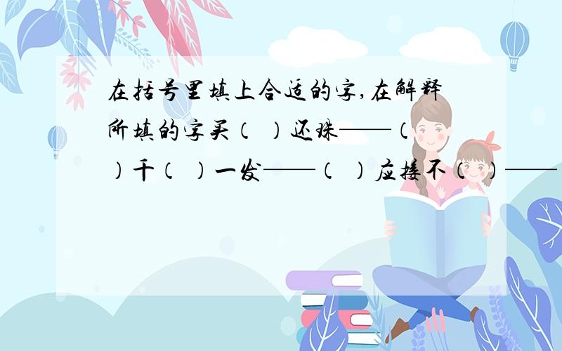 在括号里填上合适的字,在解释所填的字买（ ）还珠——（ ）千（ ）一发——（ ）应接不（ ）——（ ）（ ）之不理——（ ）