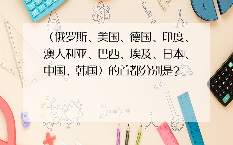 （俄罗斯、美国、德国、印度、澳大利亚、巴西、埃及、日本、中国、韩国）的首都分别是?