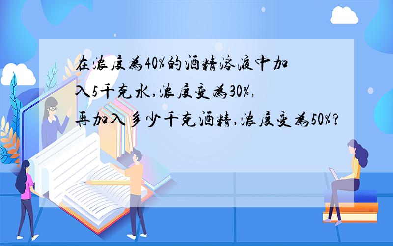 在浓度为40%的酒精溶液中加入5千克水,浓度变为30%,再加入多少千克酒精,浓度变为50%?