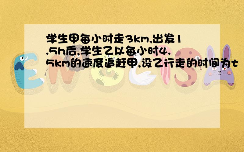 学生甲每小时走3km,出发1.5h后,学生乙以每小时4.5km的速度追赶甲,设乙行走的时间为t（h）.（1）写出甲、乙两名同学每人所走的路程s与乙行走的时间t的关系.（2）在同一坐标系内作出它们的