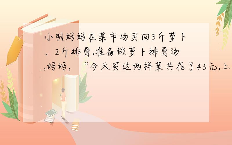 小明妈妈在菜市场买回3斤萝卜、2斤排骨,准备做萝卜排骨汤,妈妈：“今天买这两样菜共花了45元,上月买同重这两样菜只要36元,爸爸：“报纸上说萝卜的单价上涨50%,排骨单价上涨20%”小明：