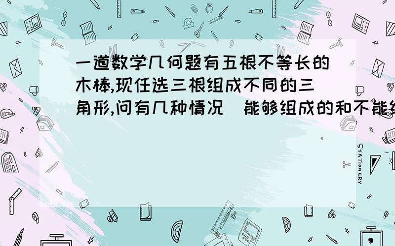 一道数学几何题有五根不等长的木棒,现任选三根组成不同的三角形,问有几种情况（能够组成的和不能组成的都算）得出一个公式：C 3/5（五分之三）=5×4×3/3!（3×2×1）