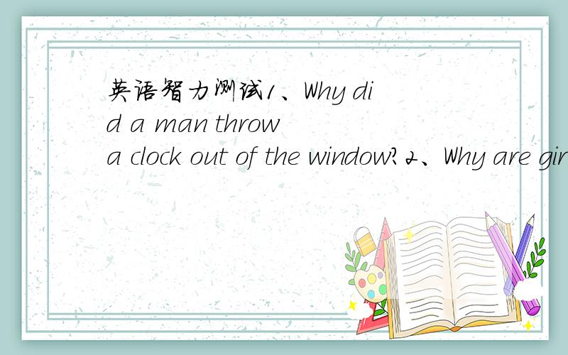 英语智力测试1、Why did a man throw a clock out of the window?2、Why are girls afraid of the letter 3、A man was born in 1955.He's alive and well today at the age of 33.How is this possible?4、What is better than the god but worse than the e