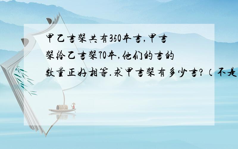 甲乙书架共有350本书,甲书架给乙书架70本,他们的书的数量正好相等.求甲书架有多少书?（不是答案,说是什么问题）!