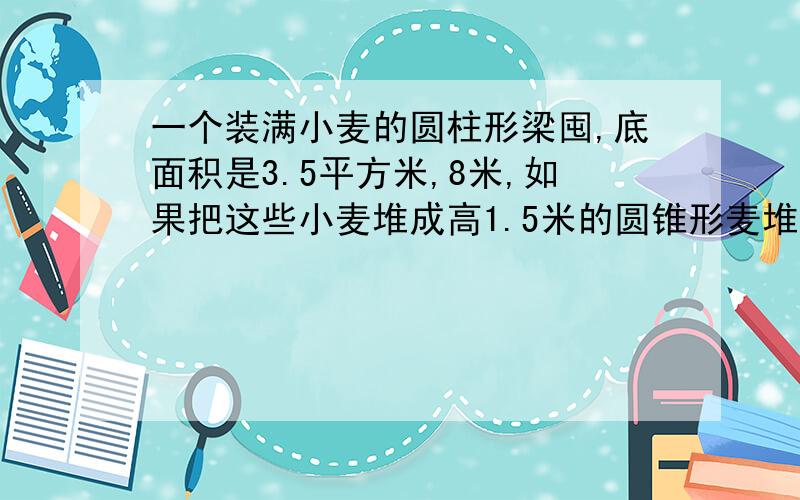 一个装满小麦的圆柱形梁囤,底面积是3.5平方米,8米,如果把这些小麦堆成高1.5米的圆锥形麦堆,占地面积是多少平方米?要算式