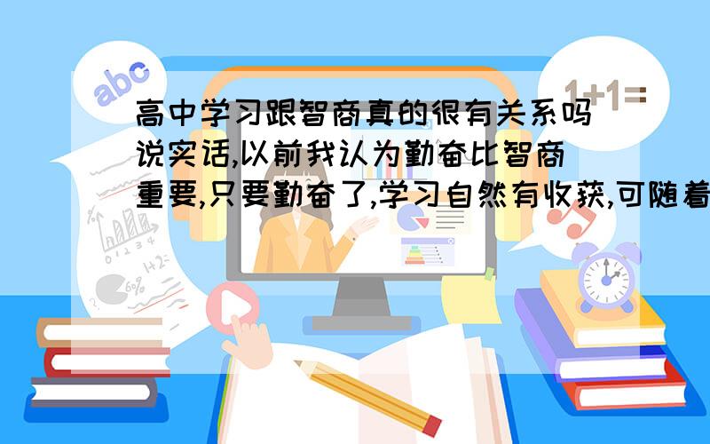 高中学习跟智商真的很有关系吗说实话,以前我认为勤奋比智商重要,只要勤奋了,学习自然有收获,可随着升入高中,这想法我觉得有些不靠谱了.举个例子,物理课和生物课,我一直很用心的听讲,