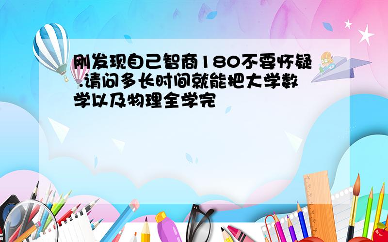 刚发现自己智商180不要怀疑 .请问多长时间就能把大学数学以及物理全学完