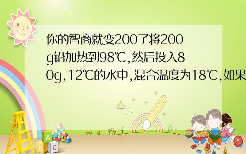 你的智商就变200了将200g铅加热到98℃,然后投入80g,12℃的水中,混合温度为18℃,如果铅块放出的热量全部被水吸收,求 铅放出的热量 铅的比热容