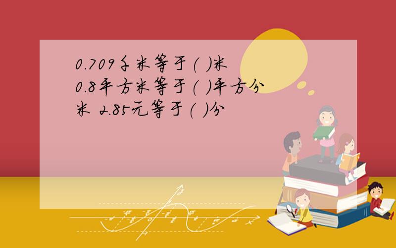 0.709千米等于( )米 0.8平方米等于( )平方分米 2.85元等于( )分