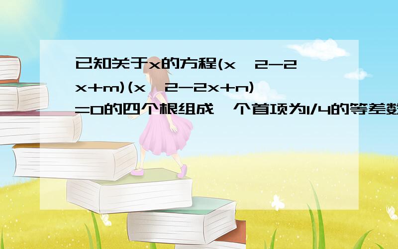 已知关于x的方程(x^2-2x+m)(x^2-2x+n)=0的四个根组成一个首项为1/4的等差数列,则等于（）A1B3/4C1/2D3...已知关于x的方程(x^2-2x+m)(x^2-2x+n)=0的四个根组成一个首项为1/4的等差数列,则等于（）A1B3/4C1/2D3/