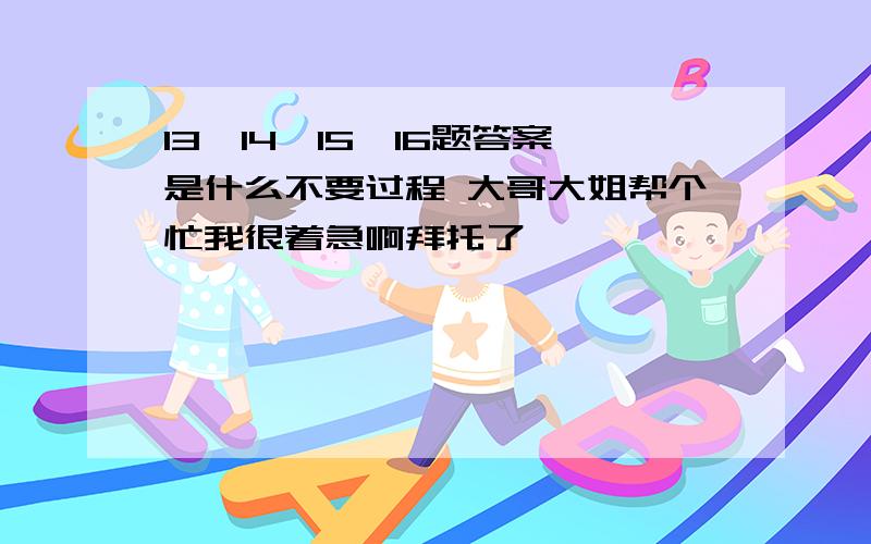 13,14,15,16题答案是什么不要过程 大哥大姐帮个忙我很着急啊拜托了