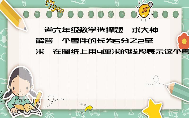 一道六年级数学选择题,求大神解答一个零件的长为5分之2毫米,在图纸上用4厘米的线段表示这个零件的长,则图纸的比例尺为（）A.1：10      B.10：1     C.100：1      D.1：100