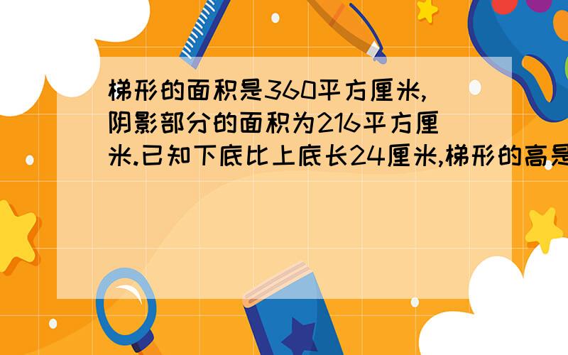 梯形的面积是360平方厘米,阴影部分的面积为216平方厘米.已知下底比上底长24厘米,梯形的高是多少厘米亲么尽量用算术方法完成……求点击求回答求评论呜呜……各种求啊!