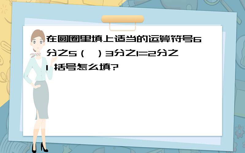 在圆圈里填上适当的运算符号6分之5（ ）3分之1=2分之1 括号怎么填?